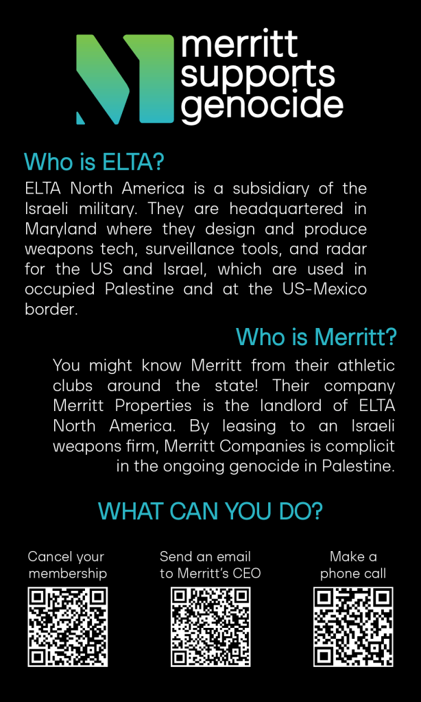 Merritt supports genocide. 

Who is ELTA? ELTA North America is a subsidiary of the Israeli military. They are headquartered in Maryland where they design and produce weapons tech, surveillance tools, and radar
for the US and Israel, which are used in occupied Palestine and at the US-Mexico border.

Who is Merritt? You might know Merritt from their athletic clubs around the state. Their company Merritt Properties is the landlord of ELTA North America. By leasing to an Israeli weapons firm, Merritt Companies is complicit in the ongoing genocide in Palestine. 

Three QR Codes.